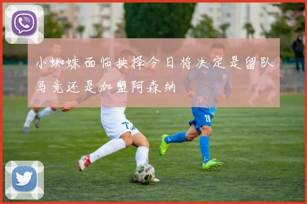小蜘蛛面临抉择今日将决定是留队马竞还是加盟阿森纳