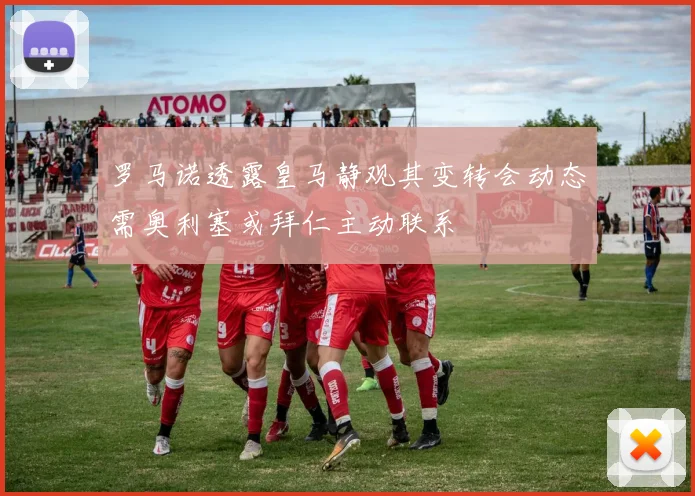 罗马诺透露皇马静观其变转会动态需奥利塞或拜仁主动联系