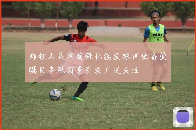 郑钦文美网前强化接发球训练备受瞩目争冠前景引发广泛关注